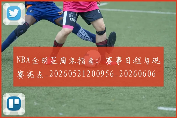 NBA全明星周末指南：赛事日程与观赛亮点_20260521200956_20260606165613